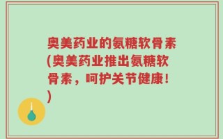 奥美药业的氨糖软骨素(奥美药业推出氨糖软骨素，呵护关节健康！)