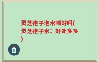 灵芝孢子泡水喝好吗(灵芝孢子水：好处多多)