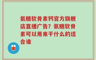 氨糖软骨素钙官方旗舰店直播广告？氨糖软骨素可以用来干什么的适合谁
