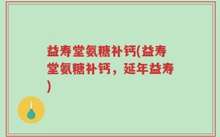 益寿堂氨糖补钙(益寿堂氨糖补钙，延年益寿)