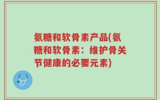 氨糖和软骨素产品(氨糖和软骨素：维护骨关节健康的必要元素)
