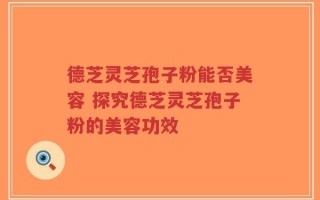 德芝灵芝孢子粉能否美容 探究德芝灵芝孢子粉的美容功效
