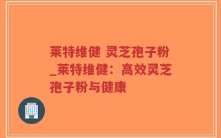 莱特维健 灵芝孢子粉_莱特维健：高效灵芝孢子粉与健康