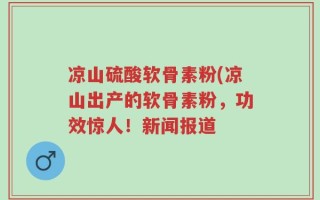 凉山硫酸软骨素粉(凉山出产的软骨素粉，功效惊人！新闻报道