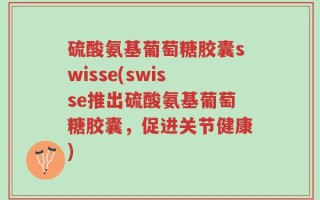 硫酸氨基葡萄糖胶囊swisse(swisse推出硫酸氨基葡萄糖胶囊，促进关节健康)