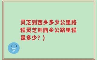 灵芝到西乡多少公里路程灵芝到西乡公路里程是多少？)