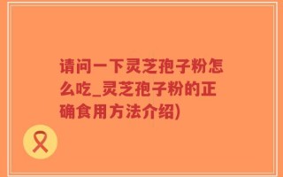 请问一下灵芝孢子粉怎么吃_灵芝孢子粉的正确食用方法介绍)
