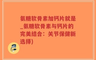 氨糖软骨素加钙片就是_氨糖软骨素与钙片的完美结合：关节保健新选择)
