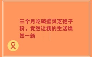 三个月吃破壁灵芝孢子粉，竟然让我的生活焕然一新