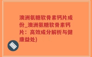 澳洲氨糖软骨素钙片成份_澳洲氨糖软骨素钙片：高效成分解析与健康益处)