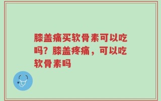 膝盖痛买软骨素可以吃吗？膝盖疼痛，可以吃软骨素吗