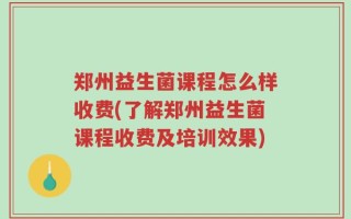 郑州益生菌课程怎么样收费(了解郑州益生菌课程收费及培训效果)