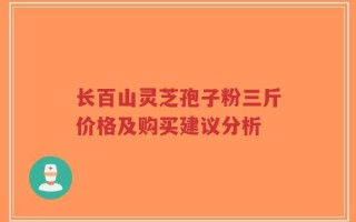 长百山灵芝孢子粉三斤价格及购买建议分析