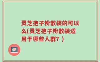 灵芝孢子粉散装的可以么(灵芝孢子粉散装适用于哪些人群？)