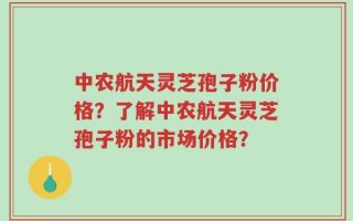 中农航天灵芝孢子粉价格？了解中农航天灵芝孢子粉的市场价格？