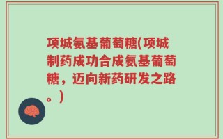 项城氨基葡萄糖(项城制药成功合成氨基葡萄糖，迈向新药研发之路。)