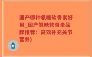 国产哪种氨糖软骨素好用_国产氨糖软骨素品牌推荐：高效补充关节营养)