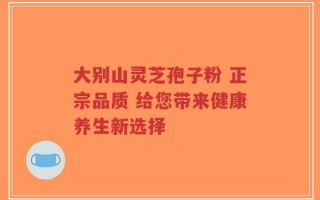 大别山灵芝孢子粉 正宗品质 给您带来健康养生新选择