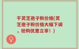干灵芝孢子粉价格(灵芝孢子粉价格大幅下调，抢购优惠立享！)