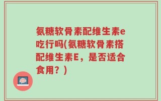氨糖软骨素配维生素e吃行吗(氨糖软骨素搭配维生素E，是否适合食用？)