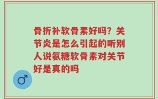 骨折补软骨素好吗？关节炎是怎么引起的听别人说氨糖软骨素对关节好是真的吗