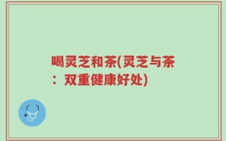 喝灵芝和茶(灵芝与茶：双重健康好处)