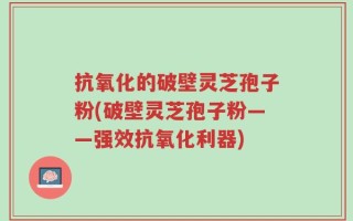 抗氧化的破壁灵芝孢子粉(破壁灵芝孢子粉——强效抗氧化利器)