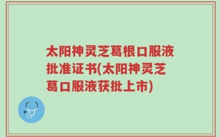 太阳神灵芝葛根口服液批准证书(太阳神灵芝葛口服液获批上市)