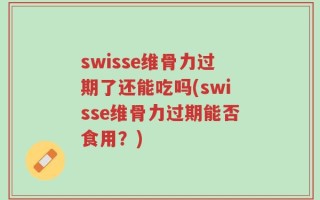 swisse维骨力过期了还能吃吗(swisse维骨力过期能否食用？)