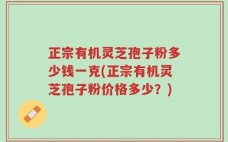 正宗有机灵芝孢子粉多少钱一克(正宗有机灵芝孢子粉价格多少？)