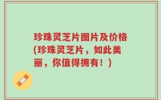 珍珠灵芝片图片及价格(珍珠灵芝片，如此美丽，你值得拥有！)