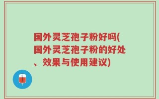 国外灵芝孢子粉好吗(国外灵芝孢子粉的好处、效果与使用建议)