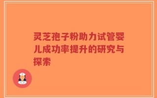 灵芝孢子粉助力试管婴儿成功率提升的研究与探索