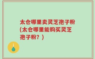 太仓哪里卖灵芝孢子粉(太仓哪里能购买灵芝孢子粉？)
