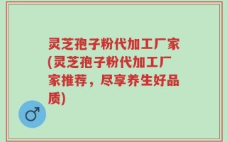 灵芝孢子粉代加工厂家(灵芝孢子粉代加工厂家推荐，尽享养生好品质)