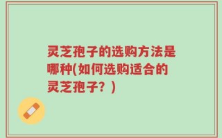 灵芝孢子的选购方法是哪种(如何选购适合的灵芝孢子？)