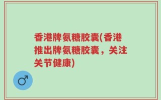 香港牌氨糖胶囊(香港推出牌氨糖胶囊，关注关节健康)