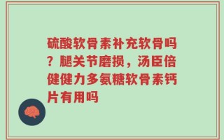 硫酸软骨素补充软骨吗？腿关节磨损，汤臣倍健健力多氨糖软骨素钙片有用吗