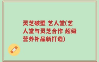 灵芝破壁 艺人堂(艺人堂与灵芝合作 超级营养补品新打造)