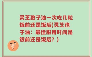 灵芝孢子油一次吃几粒饭前还是饭后(灵芝孢子油：最佳服用时间是饭前还是饭后？)