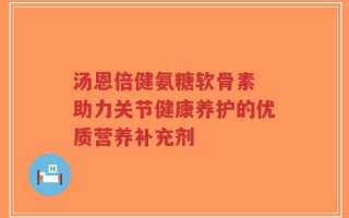 汤恩倍健氨糖软骨素 助力关节健康养护的优质营养补充剂