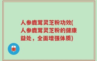 人参鹿茸灵芝粉功效(人参鹿茸灵芝粉的健康益处，全面增强体质)