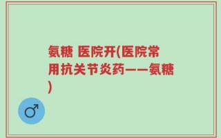 氨糖 医院开(医院常用抗关节炎药——氨糖)