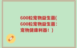 600粒宠物益生菌(600粒宠物益生菌：宠物健康利器！)