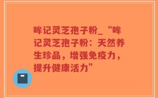 哞记灵芝孢子粉_“哞记灵芝孢子粉：天然养生珍品，增强免疫力，提升健康活力”
