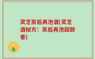 灵芝蒸后再泡酒(灵芝酒秘方：蒸后再泡超醇香)