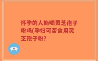 怀孕的人能喝灵芝孢子粉吗(孕妇可否食用灵芝孢子粉？