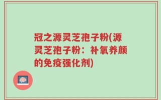 冠之源灵芝孢子粉(源灵芝孢子粉：补氧养颜的免疫强化剂)