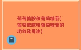 葡萄糖胺和葡萄糖苷(葡萄糖胺和葡萄糖苷的功效及用途)