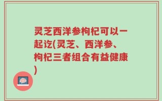 灵芝西洋参枸杞可以一起讫(灵芝、西洋参、枸杞三者组合有益健康)